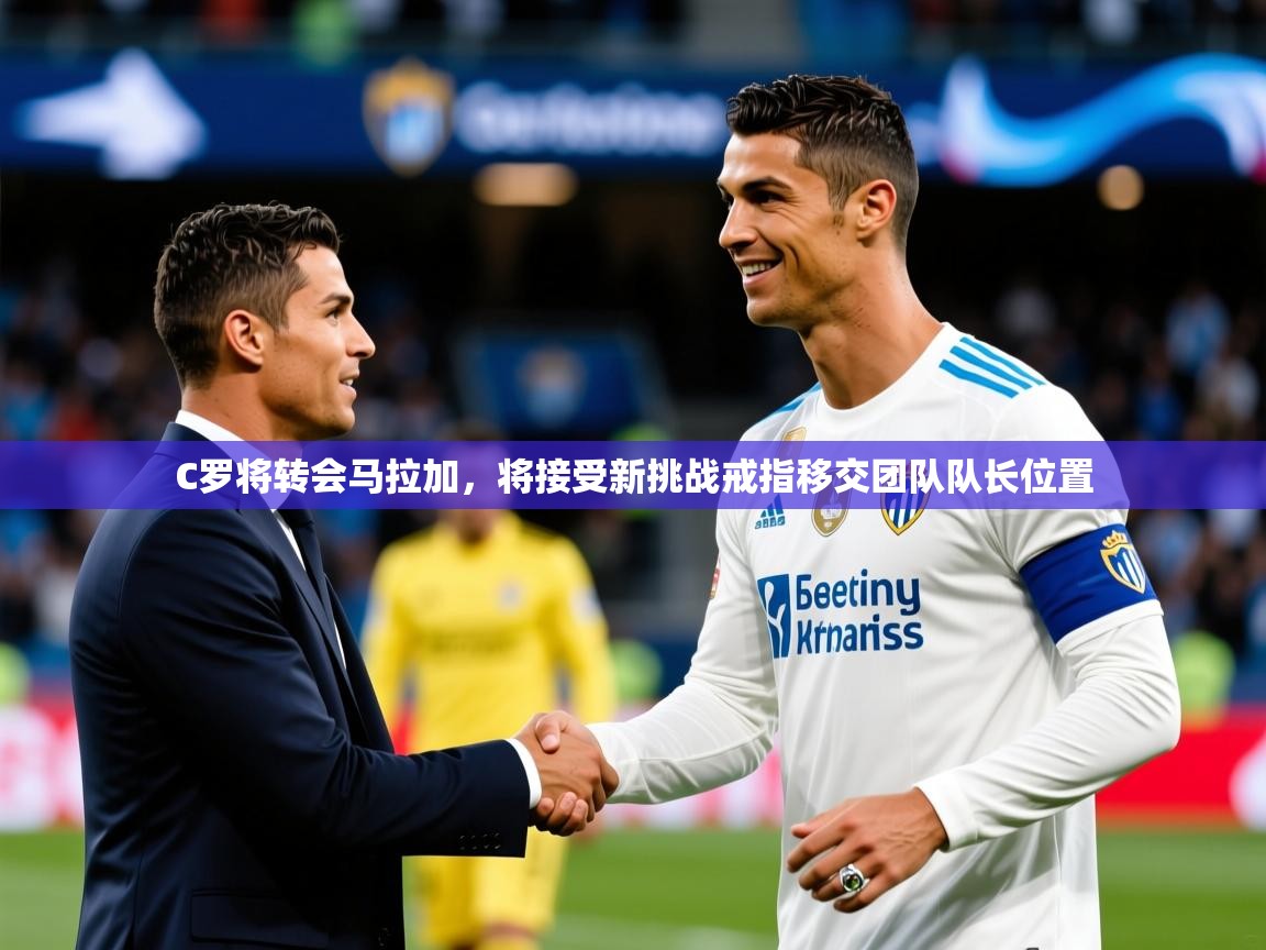 2025开云体育app投诉C罗将转会马拉加，将接受新挑战戒指移交团队队长位置