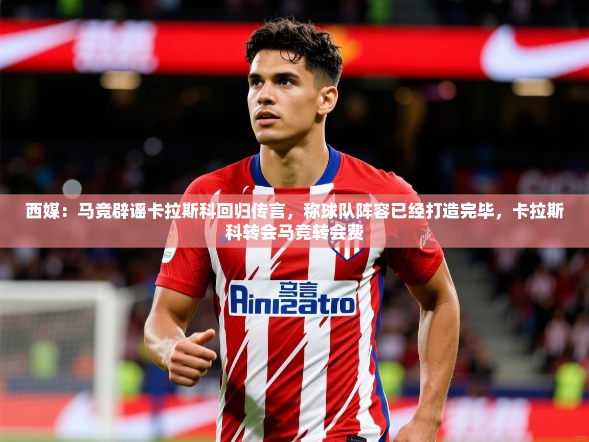 2025开云体育app在线西媒：马竞辟谣卡拉斯科回归传言，称球队阵容已经打造完毕，卡拉斯科转会马竞转会费
