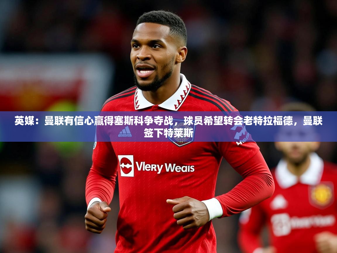 2025kaiyun体育入口英媒：曼联有信心赢得塞斯科争夺战，球员希望转会老特拉福德，曼联签下特莱斯